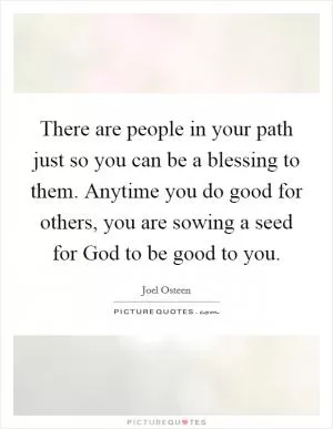 There are people in your path just so you can be a blessing to them. Anytime you do good for others, you are sowing a seed for God to be good to you Picture Quote #1