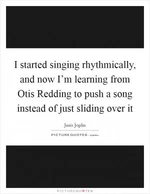 I started singing rhythmically, and now I’m learning from Otis Redding to push a song instead of just sliding over it Picture Quote #1