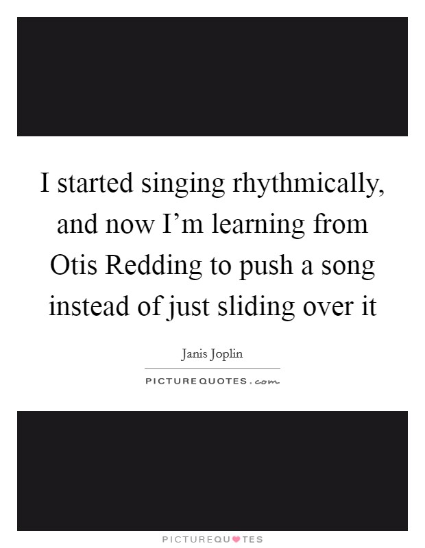 I started singing rhythmically, and now I'm learning from Otis Redding to push a song instead of just sliding over it Picture Quote #1