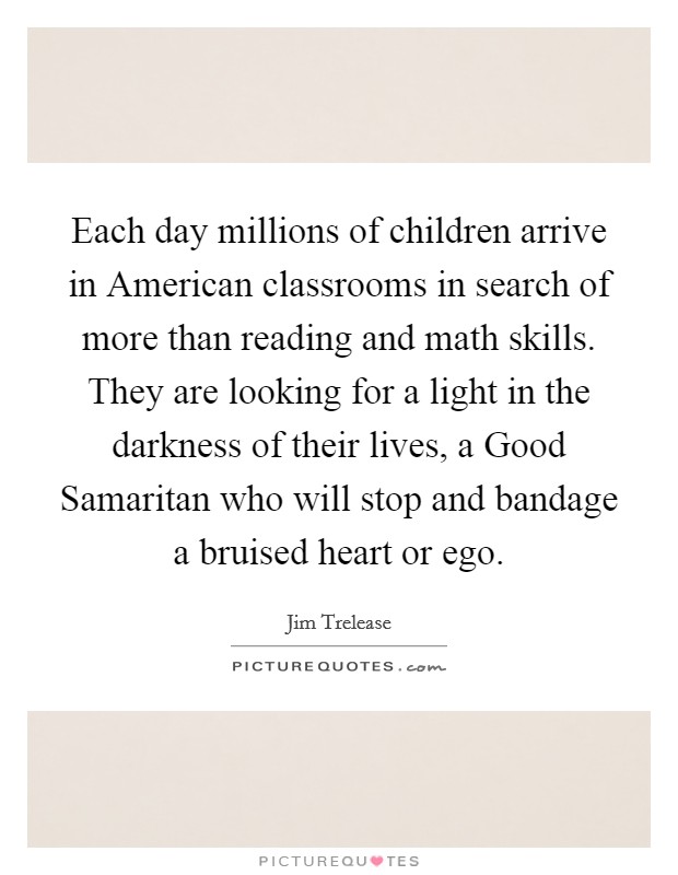 Each day millions of children arrive in American classrooms in search of more than reading and math skills. They are looking for a light in the darkness of their lives, a Good Samaritan who will stop and bandage a bruised heart or ego Picture Quote #1