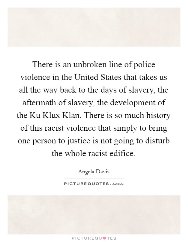 There is an unbroken line of police violence in the United States that takes us all the way back to the days of slavery, the aftermath of slavery, the development of the Ku Klux Klan. There is so much history of this racist violence that simply to bring one person to justice is not going to disturb the whole racist edifice Picture Quote #1