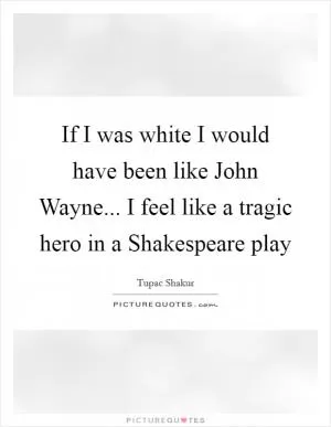 If I was white I would have been like John Wayne... I feel like a tragic hero in a Shakespeare play Picture Quote #1