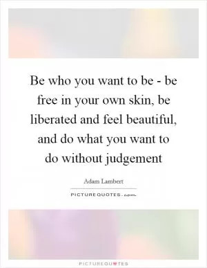 Be who you want to be - be free in your own skin, be liberated and feel beautiful, and do what you want to do without judgement Picture Quote #1