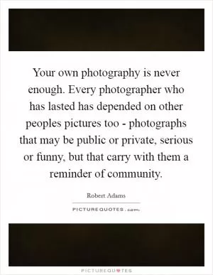 Your own photography is never enough. Every photographer who has lasted has depended on other peoples pictures too - photographs that may be public or private, serious or funny, but that carry with them a reminder of community Picture Quote #1