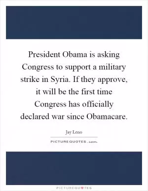 President Obama is asking Congress to support a military strike in Syria. If they approve, it will be the first time Congress has officially declared war since Obamacare Picture Quote #1