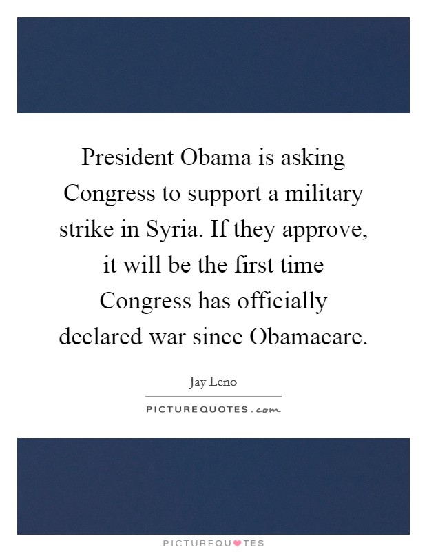 President Obama is asking Congress to support a military strike in Syria. If they approve, it will be the first time Congress has officially declared war since Obamacare Picture Quote #1