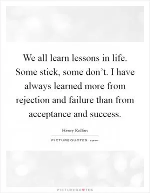 We all learn lessons in life. Some stick, some don’t. I have always learned more from rejection and failure than from acceptance and success Picture Quote #1