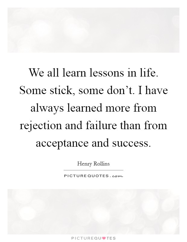 We all learn lessons in life. Some stick, some don't. I have always learned more from rejection and failure than from acceptance and success Picture Quote #1