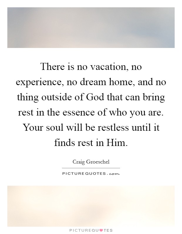 There is no vacation, no experience, no dream home, and no thing outside of God that can bring rest in the essence of who you are. Your soul will be restless until it finds rest in Him Picture Quote #1