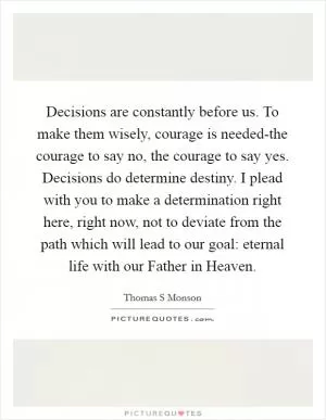 Decisions are constantly before us. To make them wisely, courage is needed-the courage to say no, the courage to say yes. Decisions do determine destiny. I plead with you to make a determination right here, right now, not to deviate from the path which will lead to our goal: eternal life with our Father in Heaven Picture Quote #1