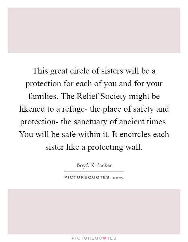 This great circle of sisters will be a protection for each of you and for your families. The Relief Society might be likened to a refuge- the place of safety and protection- the sanctuary of ancient times. You will be safe within it. It encircles each sister like a protecting wall Picture Quote #1