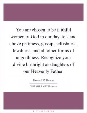 You are chosen to be faithful women of God in our day, to stand above pettiness, gossip, selfishness, lewdness, and all other forms of ungodliness. Recognize your divine birthright as daughters of our Heavenly Father Picture Quote #1