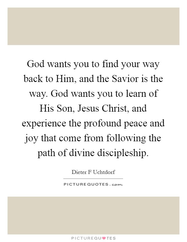God wants you to find your way back to Him, and the Savior is the way. God wants you to learn of His Son, Jesus Christ, and experience the profound peace and joy that come from following the path of divine discipleship Picture Quote #1
