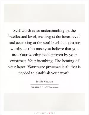 Self-worth is an understanding on the intellectual level, trusting at the heart level, and accepting at the soul level that you are worthy just because you believe that you are. Your worthiness is proven by your existence. Your breathing. The beating of your heart. Your mere presence is all that is needed to establish your worth Picture Quote #1