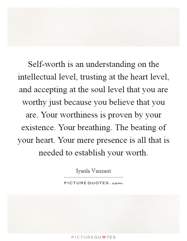 Self-worth is an understanding on the intellectual level, trusting at the heart level, and accepting at the soul level that you are worthy just because you believe that you are. Your worthiness is proven by your existence. Your breathing. The beating of your heart. Your mere presence is all that is needed to establish your worth Picture Quote #1