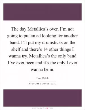 The day Metallica’s over, I’m not going to put an ad looking for another band. I’ll put my drumsticks on the shelf and there’s 14 other things I wanna try. Metallica’s the only band I’ve ever been and it’s the only I ever wanna be in Picture Quote #1