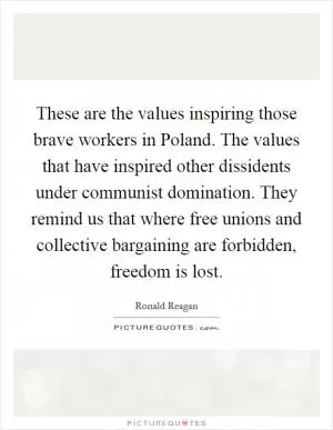 These are the values inspiring those brave workers in Poland. The values that have inspired other dissidents under communist domination. They remind us that where free unions and collective bargaining are forbidden, freedom is lost Picture Quote #1
