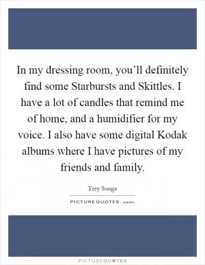 In my dressing room, you’ll definitely find some Starbursts and Skittles. I have a lot of candles that remind me of home, and a humidifier for my voice. I also have some digital Kodak albums where I have pictures of my friends and family Picture Quote #1