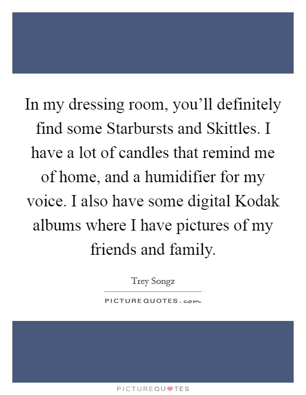 In my dressing room, you'll definitely find some Starbursts and Skittles. I have a lot of candles that remind me of home, and a humidifier for my voice. I also have some digital Kodak albums where I have pictures of my friends and family Picture Quote #1