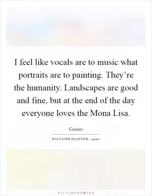 I feel like vocals are to music what portraits are to painting. They’re the humanity. Landscapes are good and fine, but at the end of the day everyone loves the Mona Lisa Picture Quote #1