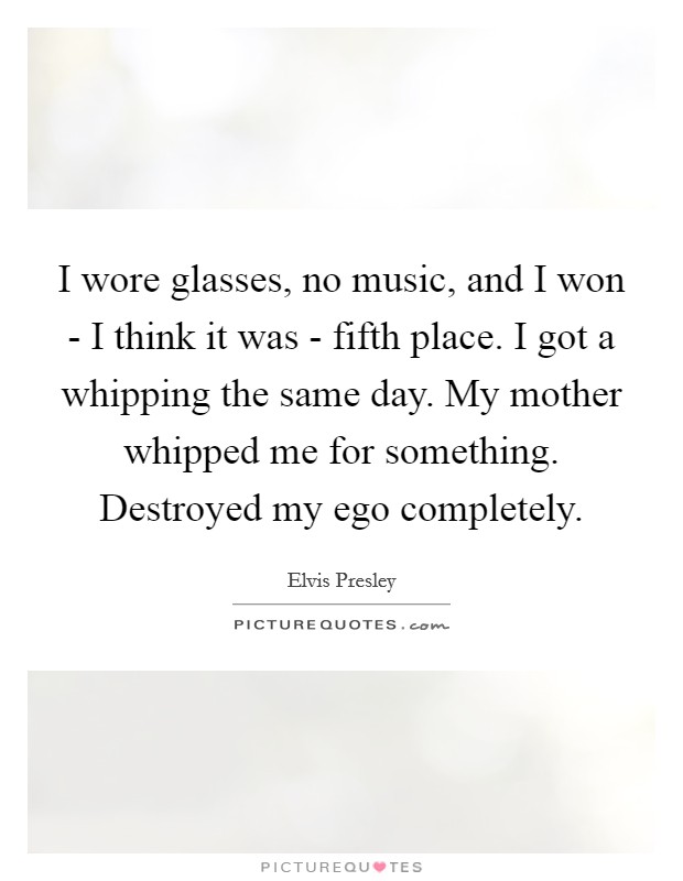 I wore glasses, no music, and I won - I think it was - fifth place. I got a whipping the same day. My mother whipped me for something. Destroyed my ego completely Picture Quote #1
