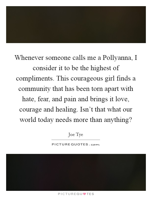 Whenever someone calls me a Pollyanna, I consider it to be the highest of compliments. This courageous girl finds a community that has been torn apart with hate, fear, and pain and brings it love, courage and healing. Isn't that what our world today needs more than anything? Picture Quote #1
