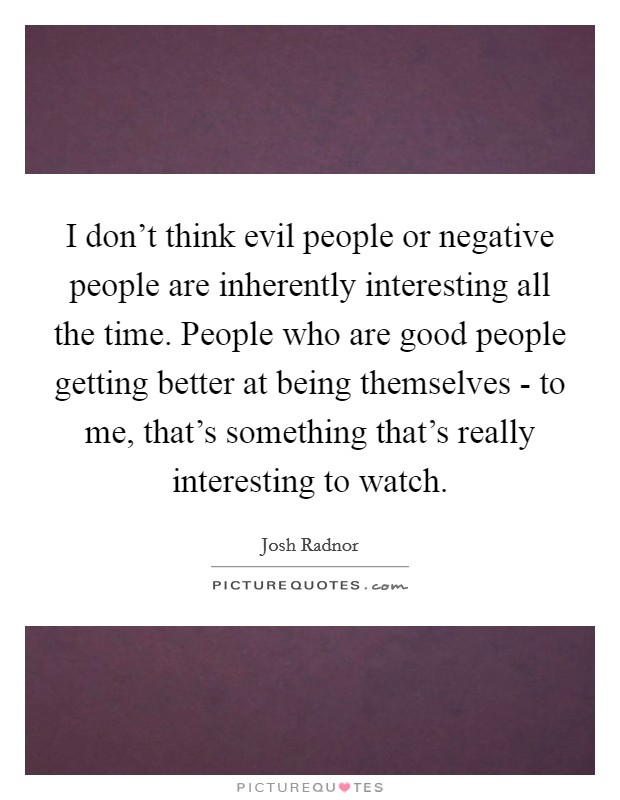 I don't think evil people or negative people are inherently interesting all the time. People who are good people getting better at being themselves - to me, that's something that's really interesting to watch Picture Quote #1