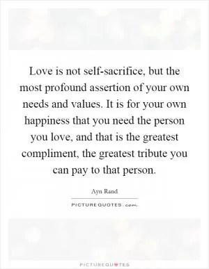 Love is not self-sacrifice, but the most profound assertion of your own needs and values. It is for your own happiness that you need the person you love, and that is the greatest compliment, the greatest tribute you can pay to that person Picture Quote #1