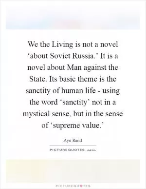 We the Living is not a novel ‘about Soviet Russia.’ It is a novel about Man against the State. Its basic theme is the sanctity of human life - using the word ‘sanctity’ not in a mystical sense, but in the sense of ‘supreme value.’ Picture Quote #1