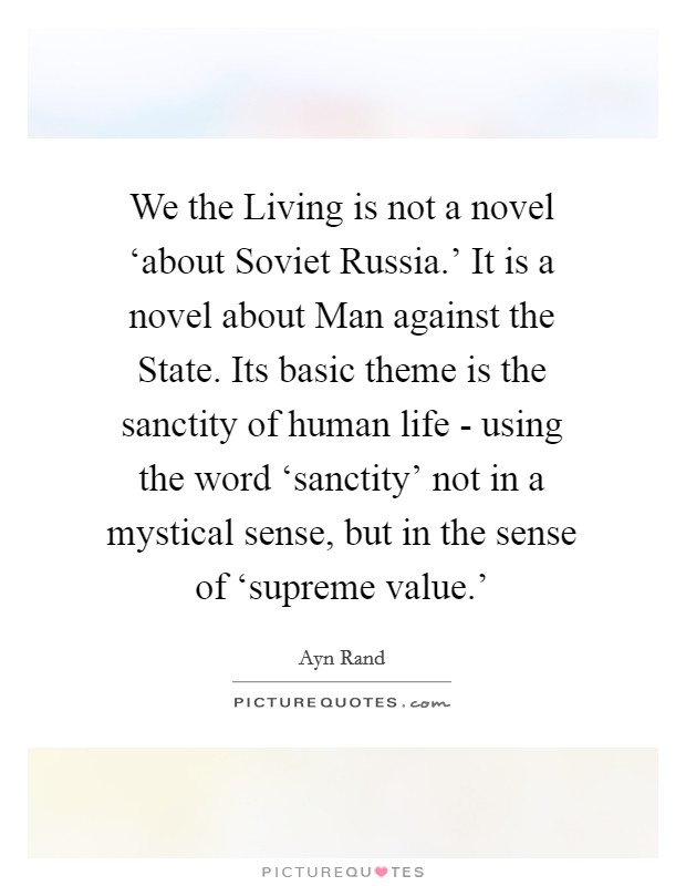 We the Living is not a novel ‘about Soviet Russia.' It is a novel about Man against the State. Its basic theme is the sanctity of human life - using the word ‘sanctity' not in a mystical sense, but in the sense of ‘supreme value.' Picture Quote #1