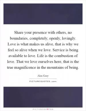 Share your presence with others, no boundaries, completely, openly, lovingly. Love is what makes us alive, that is why we feel so alive when we love. Service is being available to love. Life is the combustion of love. That we love ourselves here, that is the true magnificence in the mountains of being Picture Quote #1