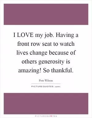 I LOVE my job. Having a front row seat to watch lives change because of others generosity is amazing! So thankful Picture Quote #1