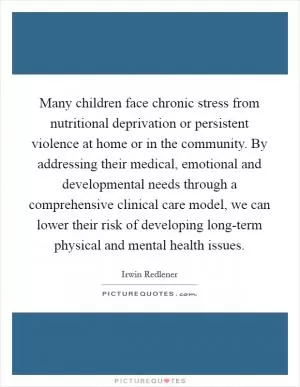 Many children face chronic stress from nutritional deprivation or persistent violence at home or in the community. By addressing their medical, emotional and developmental needs through a comprehensive clinical care model, we can lower their risk of developing long-term physical and mental health issues Picture Quote #1
