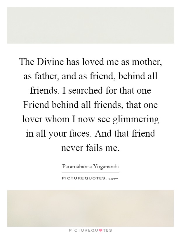 The Divine has loved me as mother, as father, and as friend, behind all friends. I searched for that one Friend behind all friends, that one lover whom I now see glimmering in all your faces. And that friend never fails me Picture Quote #1