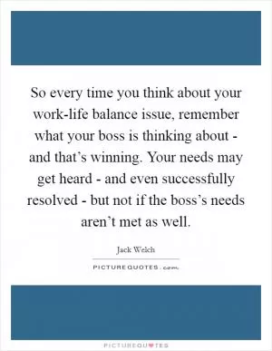 So every time you think about your work-life balance issue, remember what your boss is thinking about - and that’s winning. Your needs may get heard - and even successfully resolved - but not if the boss’s needs aren’t met as well Picture Quote #1