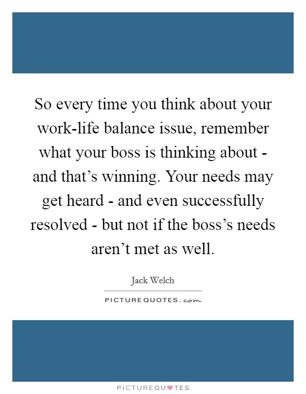 So every time you think about your work-life balance issue, remember what your boss is thinking about - and that's winning. Your needs may get heard - and even successfully resolved - but not if the boss's needs aren't met as well Picture Quote #1