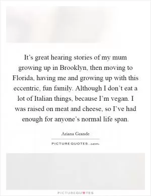 It’s great hearing stories of my mum growing up in Brooklyn, then moving to Florida, having me and growing up with this eccentric, fun family. Although I don’t eat a lot of Italian things, because I’m vegan. I was raised on meat and cheese, so I’ve had enough for anyone’s normal life span Picture Quote #1