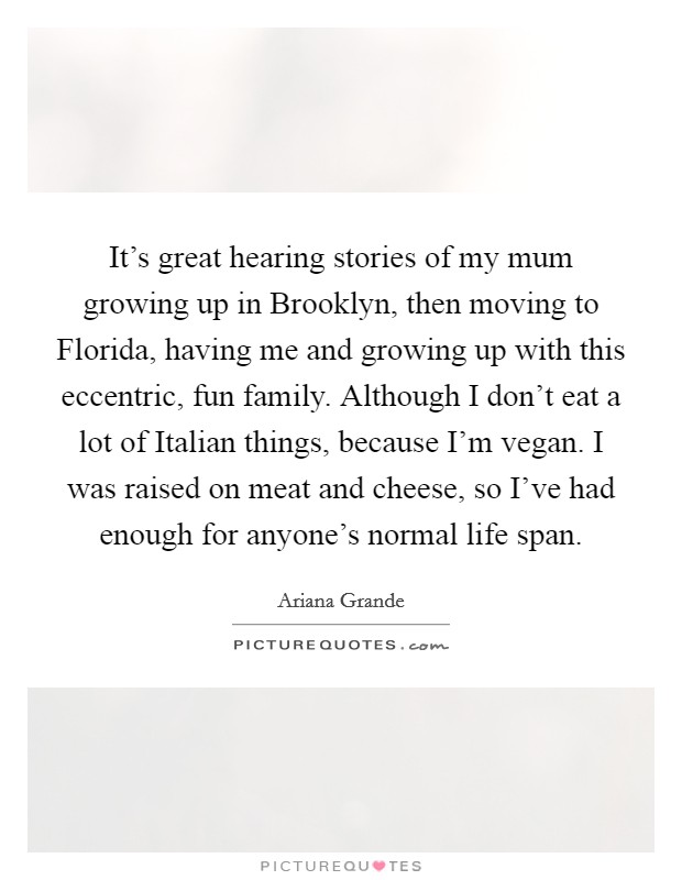 It's great hearing stories of my mum growing up in Brooklyn, then moving to Florida, having me and growing up with this eccentric, fun family. Although I don't eat a lot of Italian things, because I'm vegan. I was raised on meat and cheese, so I've had enough for anyone's normal life span Picture Quote #1