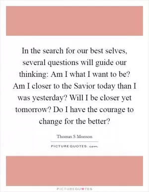 In the search for our best selves, several questions will guide our thinking: Am I what I want to be? Am I closer to the Savior today than I was yesterday? Will I be closer yet tomorrow? Do I have the courage to change for the better? Picture Quote #1