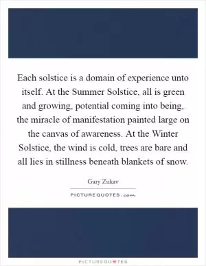 Each solstice is a domain of experience unto itself. At the Summer Solstice, all is green and growing, potential coming into being, the miracle of manifestation painted large on the canvas of awareness. At the Winter Solstice, the wind is cold, trees are bare and all lies in stillness beneath blankets of snow Picture Quote #1