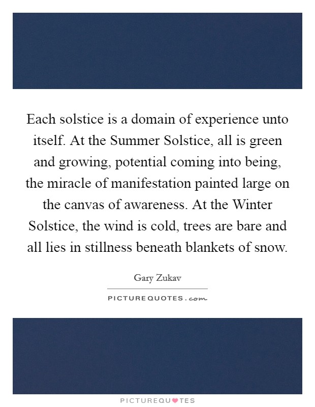 Each solstice is a domain of experience unto itself. At the Summer Solstice, all is green and growing, potential coming into being, the miracle of manifestation painted large on the canvas of awareness. At the Winter Solstice, the wind is cold, trees are bare and all lies in stillness beneath blankets of snow Picture Quote #1