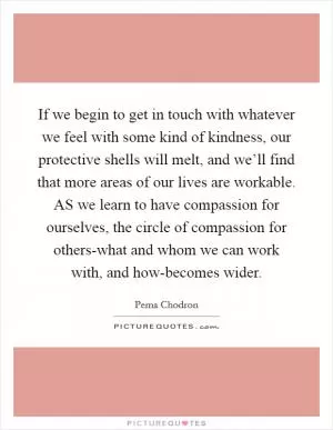 If we begin to get in touch with whatever we feel with some kind of kindness, our protective shells will melt, and we’ll find that more areas of our lives are workable. AS we learn to have compassion for ourselves, the circle of compassion for others-what and whom we can work with, and how-becomes wider Picture Quote #1