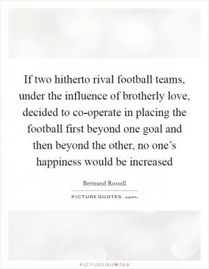 If two hitherto rival football teams, under the influence of brotherly love, decided to co-operate in placing the football first beyond one goal and then beyond the other, no one’s happiness would be increased Picture Quote #1