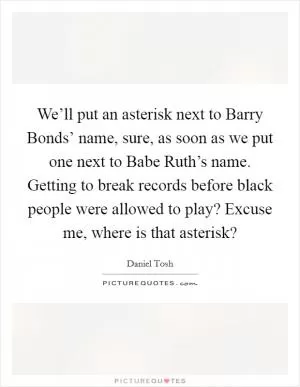 We’ll put an asterisk next to Barry Bonds’ name, sure, as soon as we put one next to Babe Ruth’s name. Getting to break records before black people were allowed to play? Excuse me, where is that asterisk? Picture Quote #1