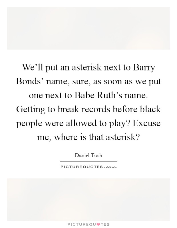 We'll put an asterisk next to Barry Bonds' name, sure, as soon as we put one next to Babe Ruth's name. Getting to break records before black people were allowed to play? Excuse me, where is that asterisk? Picture Quote #1