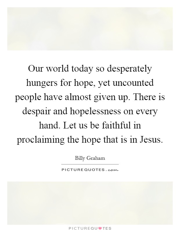 Our world today so desperately hungers for hope, yet uncounted people have almost given up. There is despair and hopelessness on every hand. Let us be faithful in proclaiming the hope that is in Jesus Picture Quote #1