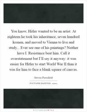 You know, Hitler wanted to be an artist. At eighteen he took his inheritance, seven hundred kronen, and moved to Vienna to live and study... Ever see one of his paintings? Neither have I. Resistance beat him. Call it overstatement but I’ll say it anyway: it was easier for Hitler to start World War II than it was for him to face a blank square of canvas Picture Quote #1
