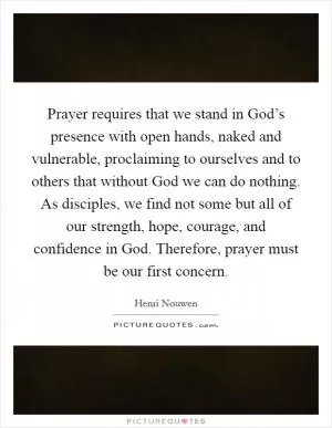 Prayer requires that we stand in God’s presence with open hands, naked and vulnerable, proclaiming to ourselves and to others that without God we can do nothing. As disciples, we find not some but all of our strength, hope, courage, and confidence in God. Therefore, prayer must be our first concern Picture Quote #1