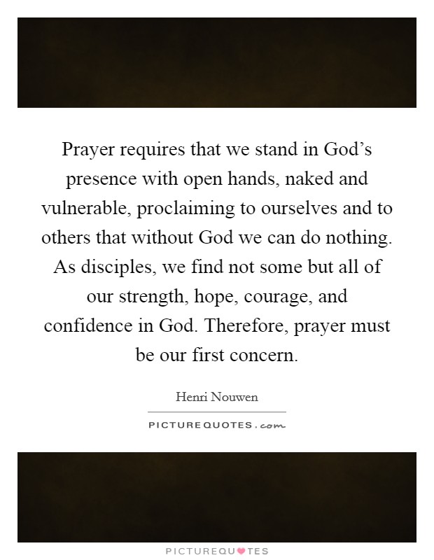 Prayer requires that we stand in God's presence with open hands, naked and vulnerable, proclaiming to ourselves and to others that without God we can do nothing. As disciples, we find not some but all of our strength, hope, courage, and confidence in God. Therefore, prayer must be our first concern Picture Quote #1