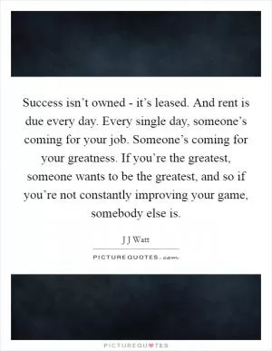 Success isn’t owned - it’s leased. And rent is due every day. Every single day, someone’s coming for your job. Someone’s coming for your greatness. If you’re the greatest, someone wants to be the greatest, and so if you’re not constantly improving your game, somebody else is Picture Quote #1